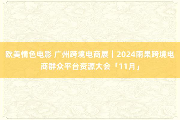 欧美情色电影 广州跨境电商展｜2024雨果跨境电商群众平台资源大会「11月」