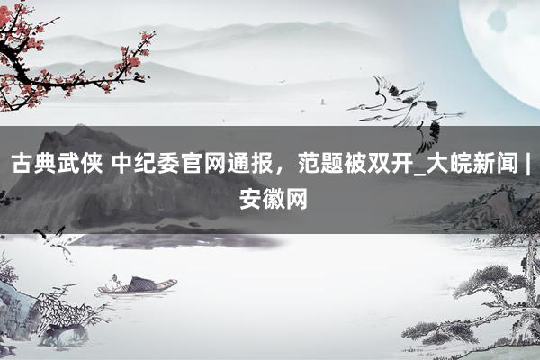 古典武侠 中纪委官网通报，范题被双开_大皖新闻 | 安徽网