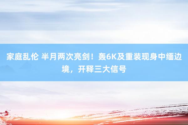 家庭乱伦 半月两次亮剑！轰6K及重装现身中缅边境，开释三大信号
