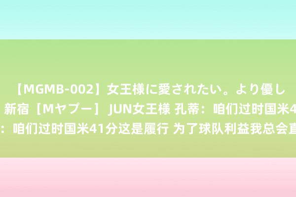 【MGMB-002】女王様に愛されたい。より優しく、よりいやらしく。 新宿［Mヤプー］ JUN女王様 孔蒂：咱们过时国米41分这是履行 为了球队利益我总会直言念念法