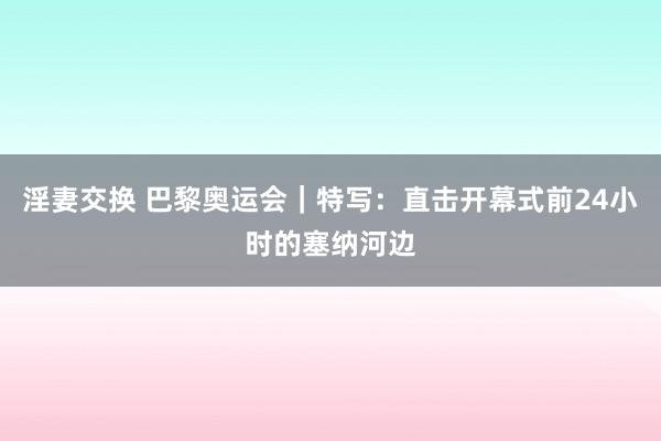 淫妻交换 巴黎奥运会｜特写：直击开幕式前24小时的塞纳河边