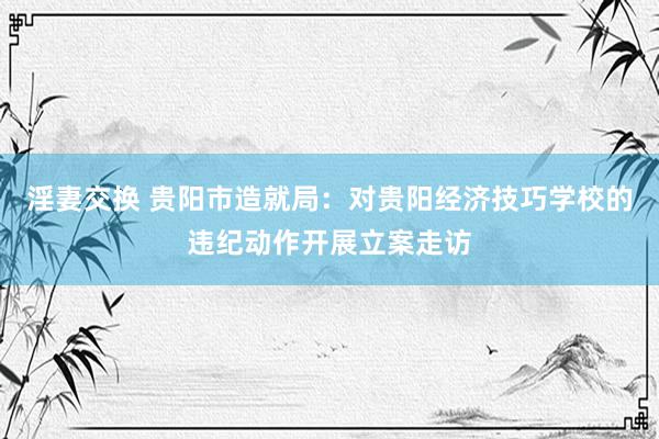 淫妻交换 贵阳市造就局：对贵阳经济技巧学校的违纪动作开展立案走访