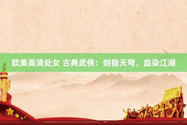 欧美高清处女 古典武侠：剑指天穹，血染江湖
