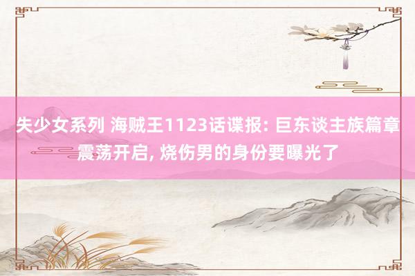 失少女系列 海贼王1123话谍报: 巨东谈主族篇章震荡开启, 烧伤男的身份要曝光了