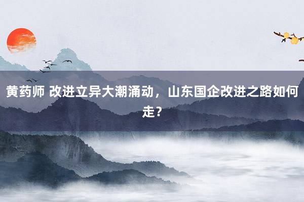 黄药师 改进立异大潮涌动，山东国企改进之路如何走？