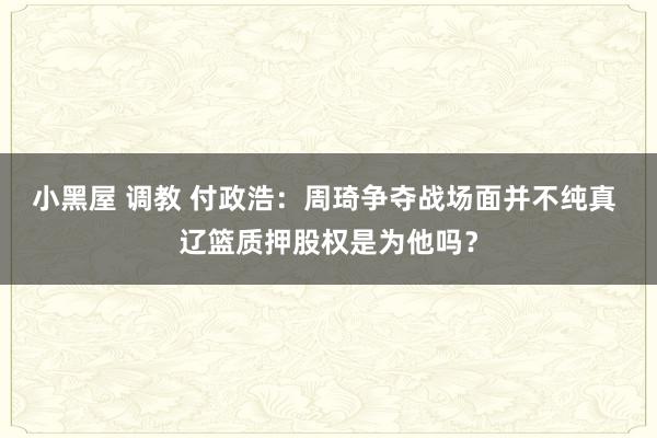 小黑屋 调教 付政浩：周琦争夺战场面并不纯真 辽篮质押股权是为他吗？