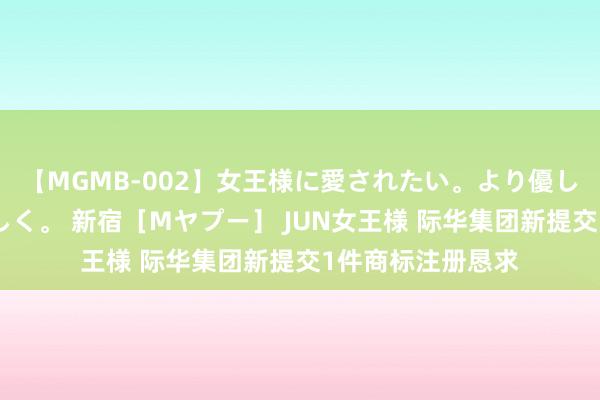【MGMB-002】女王様に愛されたい。より優しく、よりいやらしく。 新宿［Mヤプー］ JUN女王様 际华集团新提交1件商标注册恳求