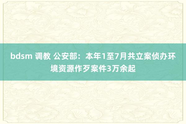 bdsm 调教 公安部：本年1至7月共立案侦办环境资源作歹案件3万余起