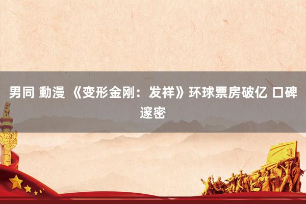 男同 動漫 《变形金刚：发祥》环球票房破亿 口碑邃密