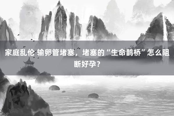 家庭乱伦 输卵管堵塞，堵塞的“生命鹊桥”怎么阻断好孕？