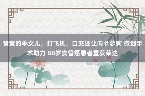 爸爸的乖女儿，打飞机，口交还让禸＃萝莉 微创手术助力 88岁食管癌患者重获荣达