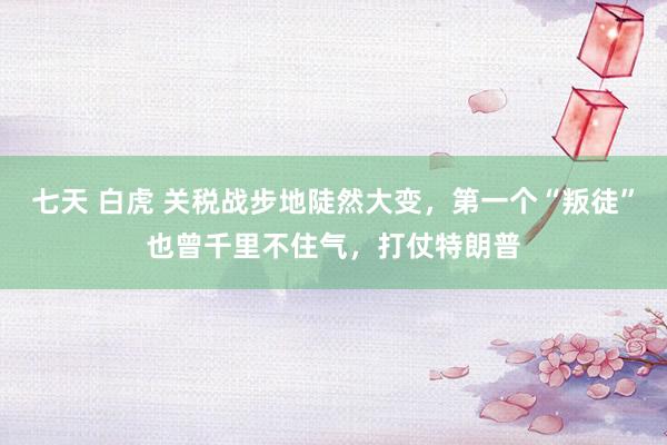 七天 白虎 关税战步地陡然大变，第一个“叛徒”也曾千里不住气，打仗特朗普