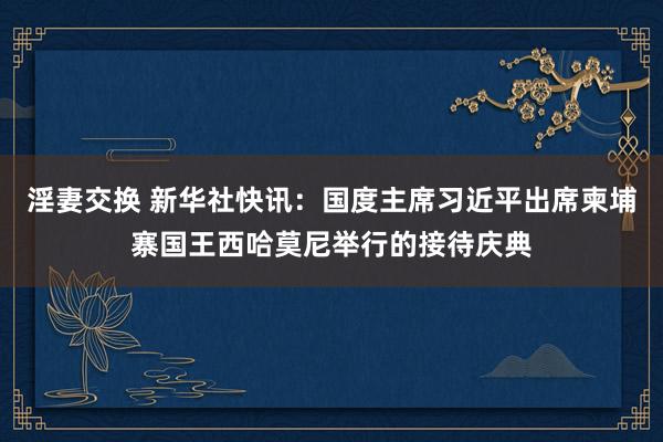 淫妻交换 新华社快讯：国度主席习近平出席柬埔寨国王西哈莫尼举行的接待庆典