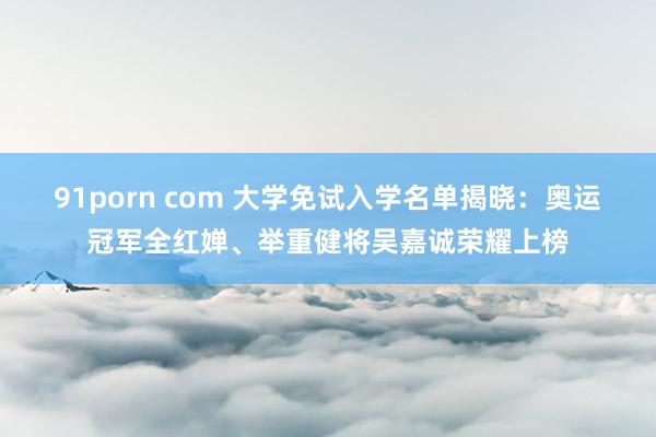 91porn com 大学免试入学名单揭晓：奥运冠军全红婵、举重健将吴嘉诚荣耀上榜