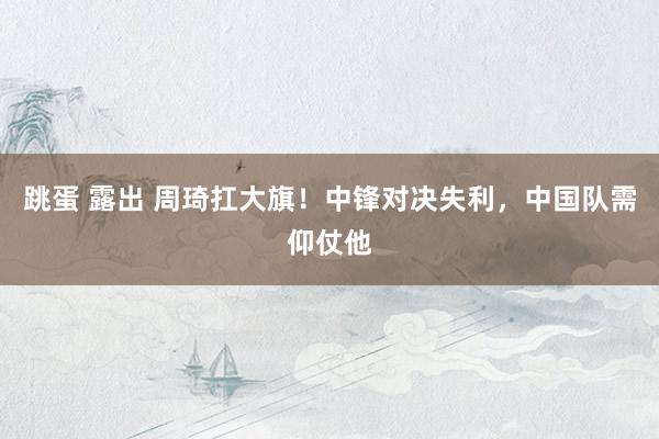 跳蛋 露出 周琦扛大旗！中锋对决失利，中国队需仰仗他