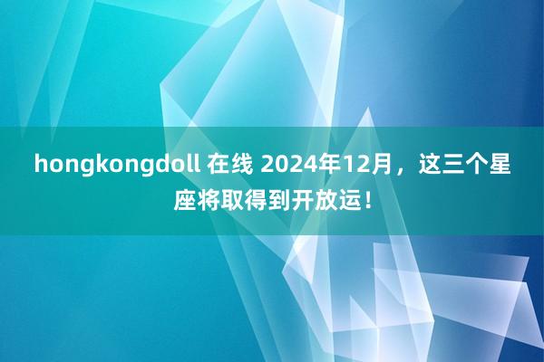 hongkongdoll 在线 2024年12月，这三个星座将取得到开放运！