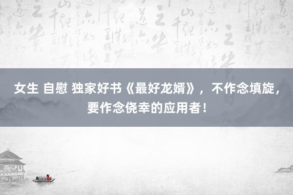 女生 自慰 独家好书《最好龙婿》，不作念填旋，要作念侥幸的应用者！