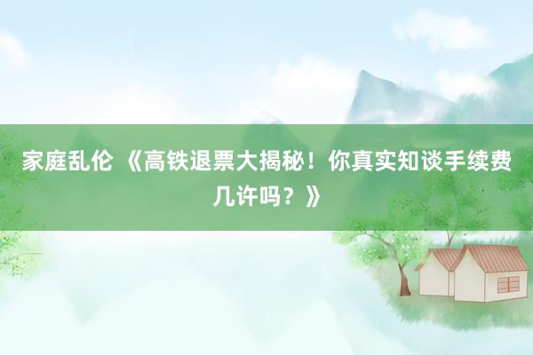 家庭乱伦 《高铁退票大揭秘！你真实知谈手续费几许吗？》