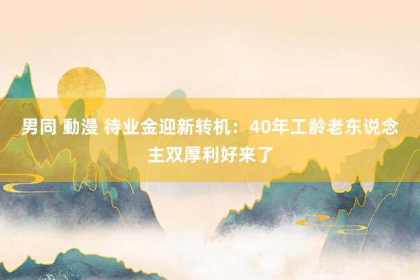 男同 動漫 待业金迎新转机：40年工龄老东说念主双厚利好来了