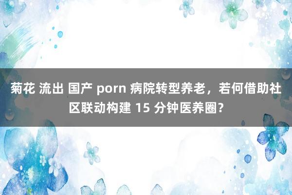 菊花 流出 国产 porn 病院转型养老，若何借助社区联动构建 15 分钟医养圈？