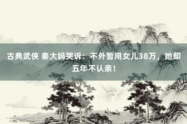 古典武侠 秦大妈哭诉：不外暂用女儿38万，她却五年不认亲！