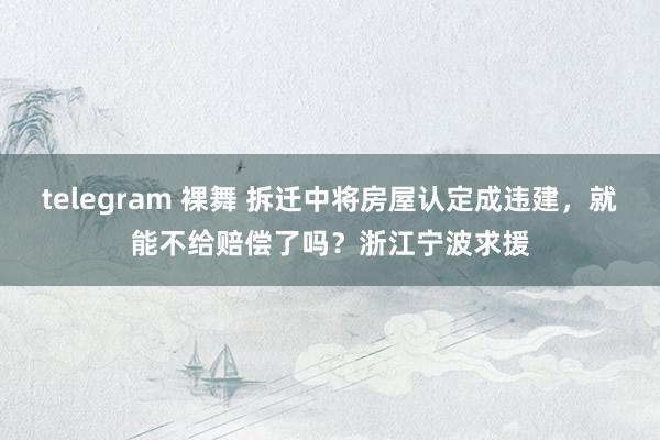 telegram 裸舞 拆迁中将房屋认定成违建，就能不给赔偿了吗？浙江宁波求援