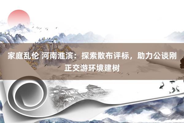 家庭乱伦 河南淮滨：探索散布评标，助力公谈刚正交游环境建树