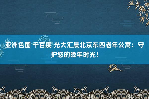 亚洲色图 千百度 光大汇晨北京东四老年公寓：守护您的晚年时光！