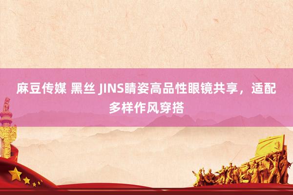 麻豆传媒 黑丝 JINS睛姿高品性眼镜共享，适配多样作风穿搭