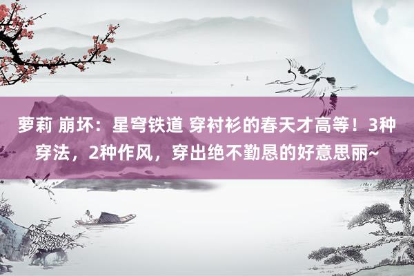 萝莉 崩坏：星穹铁道 穿衬衫的春天才高等！3种穿法，2种作风，穿出绝不勤恳的好意思丽~