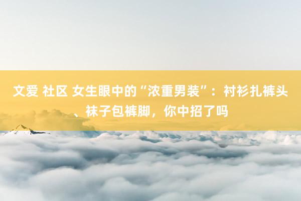 文爱 社区 女生眼中的“浓重男装”：衬衫扎裤头、袜子包裤脚，你中招了吗