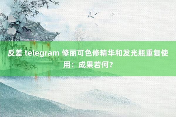 反差 telegram 修丽可色修精华和发光瓶重复使用：成果若何？