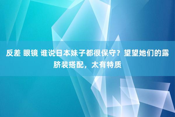 反差 眼镜 谁说日本妹子都很保守？望望她们的露脐装搭配，太有特质