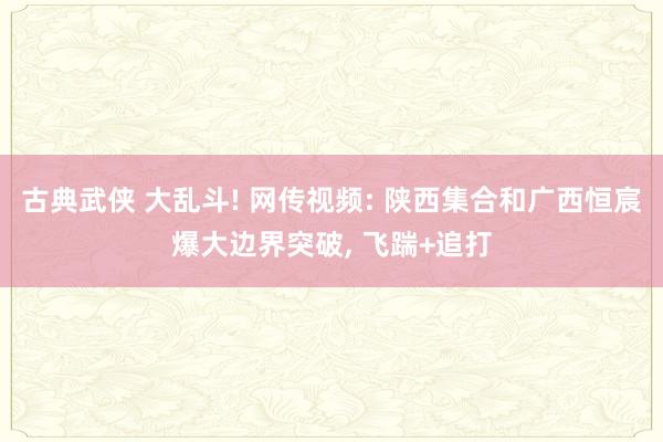 古典武侠 大乱斗! 网传视频: 陕西集合和广西恒宸爆大边界突破, 飞踹+追打