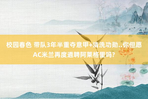 校园春色 带队3年半重夺意甲+清洗功勋..你但愿AC米兰再度遴聘阿莱格里吗?