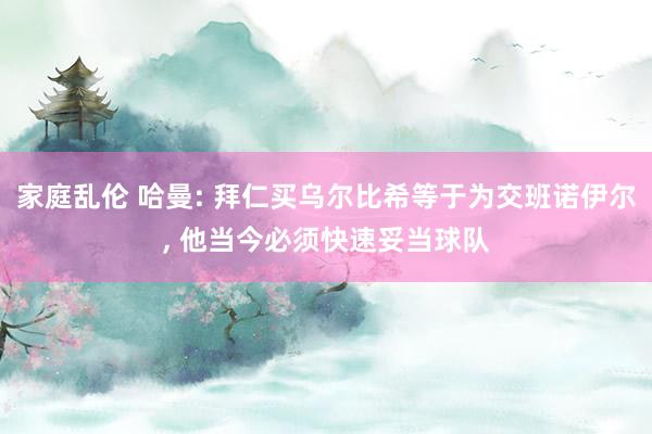 家庭乱伦 哈曼: 拜仁买乌尔比希等于为交班诺伊尔, 他当今必须快速妥当球队
