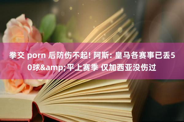 拳交 porn 后防伤不起! 阿斯: 皇马各赛事已丢50球&平上赛季 仅加西亚没伤过