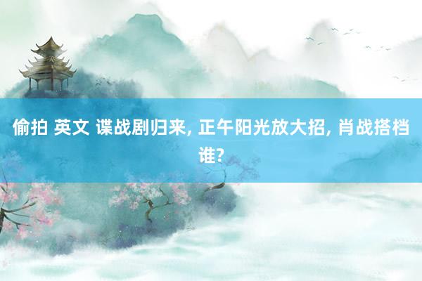 偷拍 英文 谍战剧归来, 正午阳光放大招, 肖战搭档谁?