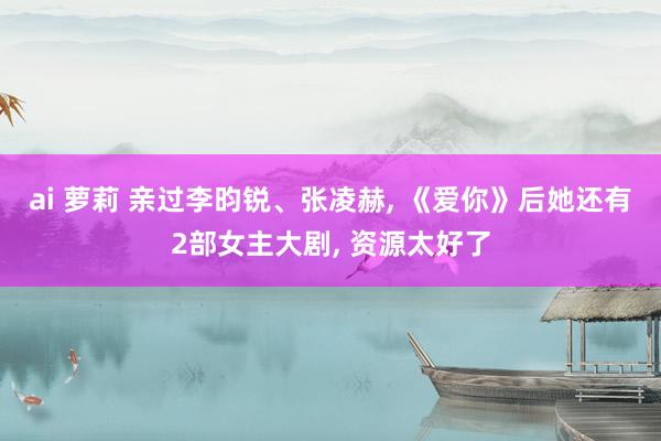 ai 萝莉 亲过李昀锐、张凌赫, 《爱你》后她还有2部女主大剧, 资源太好了