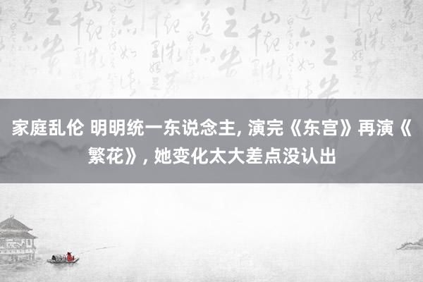 家庭乱伦 明明统一东说念主, 演完《东宫》再演《繁花》, 她变化太大差点没认出