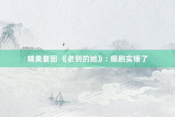 精美套图 《老到的她》: 癫剧实锤了