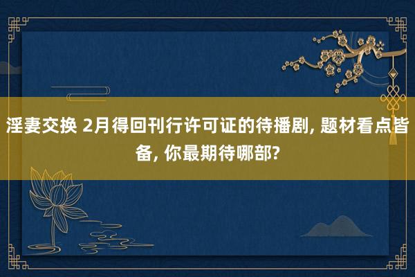 淫妻交换 2月得回刊行许可证的待播剧, 题材看点皆备, 你最期待哪部?