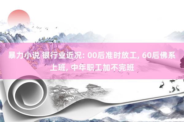 暴力小说 银行业近况: 00后准时放工, 60后佛系上班, 中年职工加不完班