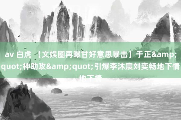 av 白虎 【文娱圈再曝甘好意思暴击】于正&quot;神助攻&quot;引爆李沐宸刘奕畅地下情
