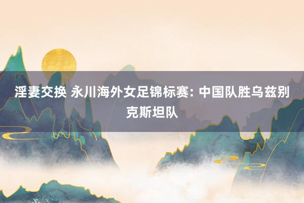 淫妻交换 永川海外女足锦标赛: 中国队胜乌兹别克斯坦队
