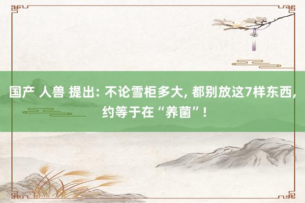 国产 人兽 提出: 不论雪柜多大, 都别放这7样东西, 约等于在“养菌”!