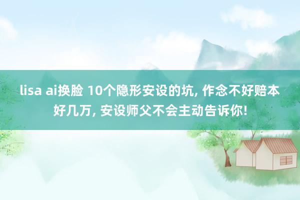 lisa ai换脸 10个隐形安设的坑, 作念不好赔本好几万, 安设师父不会主动告诉你!