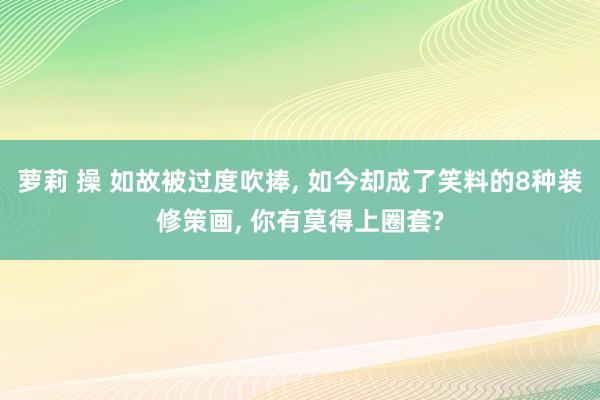 萝莉 操 如故被过度吹捧, 如今却成了笑料的8种装修策画, 你有莫得上圈套?