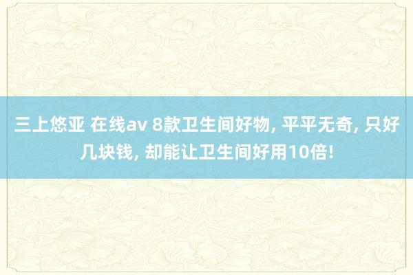 三上悠亚 在线av 8款卫生间好物, 平平无奇, 只好几块钱, 却能让卫生间好用10倍!