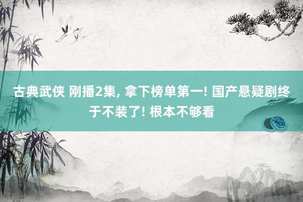 古典武侠 刚播2集, 拿下榜单第一! 国产悬疑剧终于不装了! 根本不够看